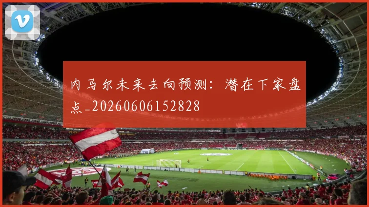 内马尔未来去向预测：潜在下家盘点_20260606152828