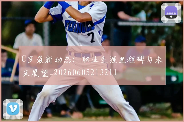 C罗最新动态:职业生涯里程碑与未来展望_20260605213211