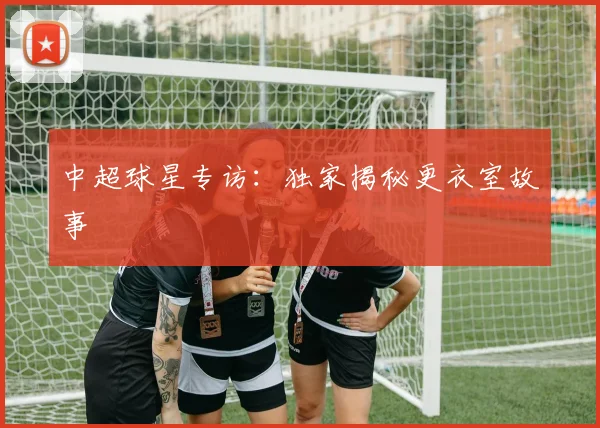 中超球星专访：独家揭秘更衣室故事