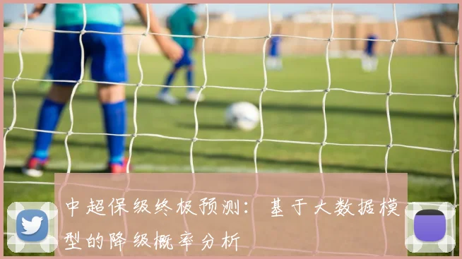 中超保级终极预测:基于大数据模型的降级概率分析