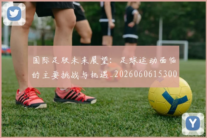 国际足联未来展望:足球运动面临的主要挑战与机遇_20260606153001