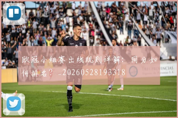 欧冠小组赛出线规则详解：同分如何排名？_20260528193318